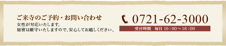 ご来寺のご予約・お問い合わせ0721-62-3000(受付時間 毎日 10:00~16:00)